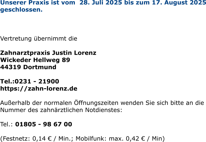 Unserer Praxis ist vom  28. Juli 2025 bis zum 17. August 2025 geschlossen.     Vertretung übernimmt die   Zahnarztpraxis Justin Lorenz Wickeder Hellweg 89 44319 Dortmund  Tel.:0231 - 21900  https://zahn-lorenz.de  Außerhalb der normalen Öffnungszeiten wenden Sie sich bitte an die Nummer des zahnärztlichen Notdienstes:  Tel.: 01805 - 98 67 00   (Festnetz: 0,14 € / Min.; Mobilfunk: max. 0,42 € / Min)