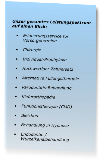 Unser gesamtes Leistungspektrum auf einen Blick:  •	Erinnerungsservice für Vorsorgetermine •	Chirurgie •	Individual-Prophylaxe •	Hochwertiger Zahnersatz •	Alternative Füllungstherapie •	Parodontitis-Behandlung •	Kieferorthopädie •	Funktionstherapie (CMD) •	Bleichen •	Behandlung in Hypnose •	Endodontie / Wurzelkanalbehandlung