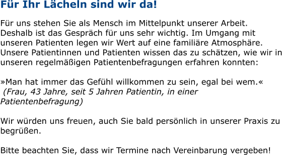 Für Ihr Lächeln sind wir da!  Für uns stehen Sie als Mensch im Mittelpunkt unserer Arbeit. Deshalb ist das Gespräch für uns sehr wichtig. Im Umgang mit unseren Patienten legen wir Wert auf eine familiäre Atmosphäre. Unsere Patientinnen und Patienten wissen das zu schätzen, wie wir in unseren regelmäßigen Patientenbefragungen erfahren konnten:  »Man hat immer das Gefühl willkommen zu sein, egal bei wem.«  (Frau, 43 Jahre, seit 5 Jahren Patientin, in einer Patientenbefragung)  Wir würden uns freuen, auch Sie bald persönlich in unserer Praxis zu begrüßen.   Bitte beachten Sie, dass wir Termine nach Vereinbarung vergeben!