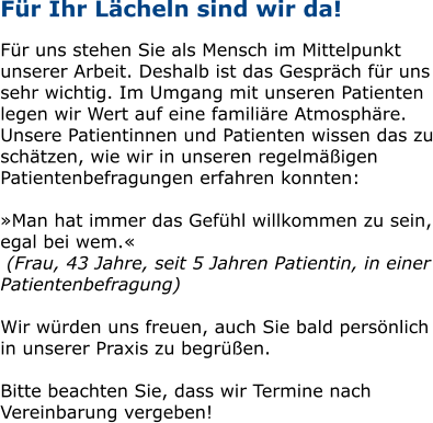 Für Ihr Lächeln sind wir da!  Für uns stehen Sie als Mensch im Mittelpunkt unserer Arbeit. Deshalb ist das Gespräch für uns sehr wichtig. Im Umgang mit unseren Patienten legen wir Wert auf eine familiäre Atmosphäre. Unsere Patientinnen und Patienten wissen das zu schätzen, wie wir in unseren regelmäßigen Patientenbefragungen erfahren konnten:  »Man hat immer das Gefühl willkommen zu sein, egal bei wem.«  (Frau, 43 Jahre, seit 5 Jahren Patientin, in einer Patientenbefragung)  Wir würden uns freuen, auch Sie bald persönlich in unserer Praxis zu begrüßen.   Bitte beachten Sie, dass wir Termine nach Vereinbarung vergeben!