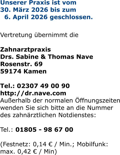 Unserer Praxis ist vom  30. März 2026 bis zum   6. April 2026 geschlossen.   Vertretung übernimmt die   Zahnarztpraxis  Drs. Sabine & Thomas Nave Rosenstr. 69 59174 Kamen  Tel.: 02307 49 00 90 http://dr.nave.com Außerhalb der normalen Öffnungszeiten wenden Sie sich bitte an die Nummer des zahnärztlichen Notdienstes:  Tel.: 01805 - 98 67 00   (Festnetz: 0,14 € / Min.; Mobilfunk: max. 0,42 € / Min)