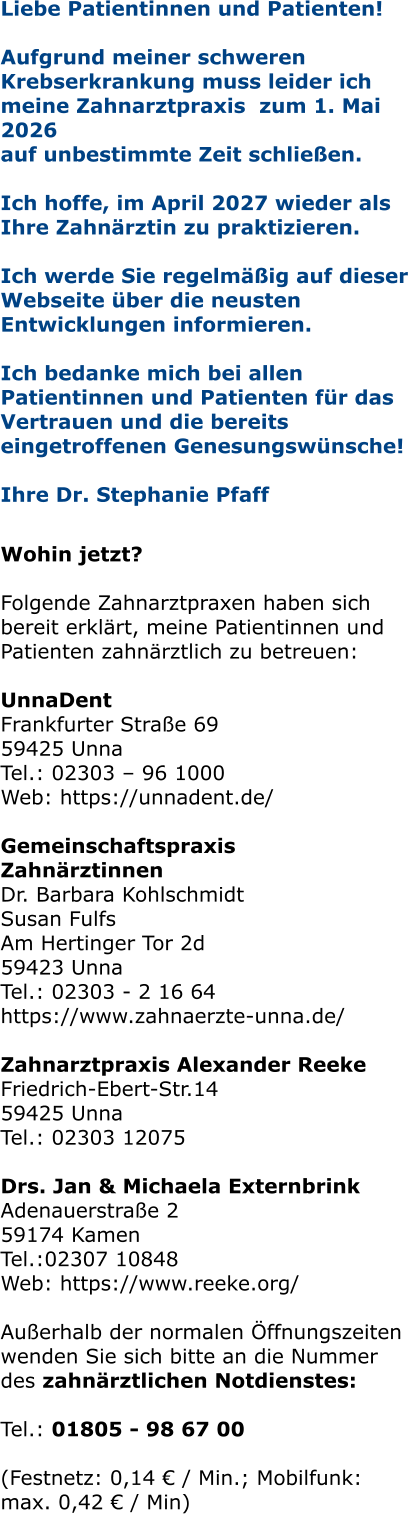 Liebe Patientinnen und Patienten! Aufgrund meiner schweren Krebserkrankung muss leider ich meine Zahnarztpraxis  zum 1. Mai 2026  auf unbestimmte Zeit schließen.   Ich hoffe, im April 2027 wieder als Ihre Zahnärztin zu praktizieren.   Ich werde Sie regelmäßig auf dieser Webseite über die neusten Entwicklungen informieren.  Ich bedanke mich bei allen Patientinnen und Patienten für das Vertrauen und die bereits eingetroffenen Genesungswünsche!  Ihre Dr. Stephanie Pfaff   Wohin jetzt?  Folgende Zahnarztpraxen haben sich bereit erklärt, meine Patientinnen und Patienten zahnärztlich zu betreuen:  UnnaDent Frankfurter Straße 69 59425 Unna Tel.: 02303 – 96 1000 Web: https://unnadent.de/  Gemeinschaftspraxis Zahnärztinnen Dr. Barbara Kohlschmidt Susan Fulfs Am Hertinger Tor 2d 59423 Unna Tel.: 02303 - 2 16 64 https://www.zahnaerzte-unna.de/  Zahnarztpraxis Alexander Reeke Friedrich-Ebert-Str.14 59425 Unna Tel.: 02303 12075  Drs. Jan & Michaela Externbrink Adenauerstraße 2 59174 Kamen Tel.:02307 10848 Web: https://www.reeke.org/  Außerhalb der normalen Öffnungszeiten wenden Sie sich bitte an die Nummer des zahnärztlichen Notdienstes:  Tel.: 01805 - 98 67 00   (Festnetz: 0,14 € / Min.; Mobilfunk: max. 0,42 € / Min)