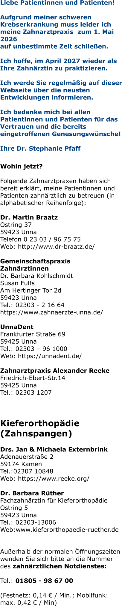 Liebe Patientinnen und Patienten! Aufgrund meiner schweren Krebserkrankung muss leider ich meine Zahnarztpraxis  zum 1. Mai 2026  auf unbestimmte Zeit schließen.   Ich hoffe, im April 2027 wieder als Ihre Zahnärztin zu praktizieren.   Ich werde Sie regelmäßig auf dieser Webseite über die neusten Entwicklungen informieren.  Ich bedanke mich bei allen Patientinnen und Patienten für das Vertrauen und die bereits eingetroffenen Genesungswünsche!  Ihre Dr. Stephanie Pfaff   Wohin jetzt?  Folgende Zahnarztpraxen haben sich bereit erklärt, meine Patientinnen und Patienten zahnärztlich zu betreuen (in alphabetischer Reihenfolge):  Dr. Martin Braatz Ostring 37 59423 Unna Telefon 0 23 03 / 96 75 75 Web: http://www.dr-braatz.de/  Gemeinschaftspraxis Zahnärztinnen Dr. Barbara Kohlschmidt Susan Fulfs Am Hertinger Tor 2d 59423 Unna Tel.: 02303 - 2 16 64 https://www.zahnaerzte-unna.de/  UnnaDent Frankfurter Straße 69 59425 Unna Tel.: 02303 – 96 1000 Web: https://unnadent.de/  Zahnarztpraxis Alexander Reeke Friedrich-Ebert-Str.14 59425 Unna Tel.: 02303 1207  ____________________________  Kieferorthopädie (Zahnspangen)  Drs. Jan & Michaela Externbrink Adenauerstraße 2 59174 Kamen Tel.:02307 10848 Web: https://www.reeke.org/  Dr. Barbara RütherFachzahnärztin für Kieferorthopädie Ostring 5 59423 Unna Tel.: 02303-13006 Web:www.kieferorthopaedie-ruether.de   Außerhalb der normalen Öffnungszeiten wenden Sie sich bitte an die Nummer des zahnärztlichen Notdienstes:  Tel.: 01805 - 98 67 00   (Festnetz: 0,14 € / Min.; Mobilfunk: max. 0,42 € / Min)