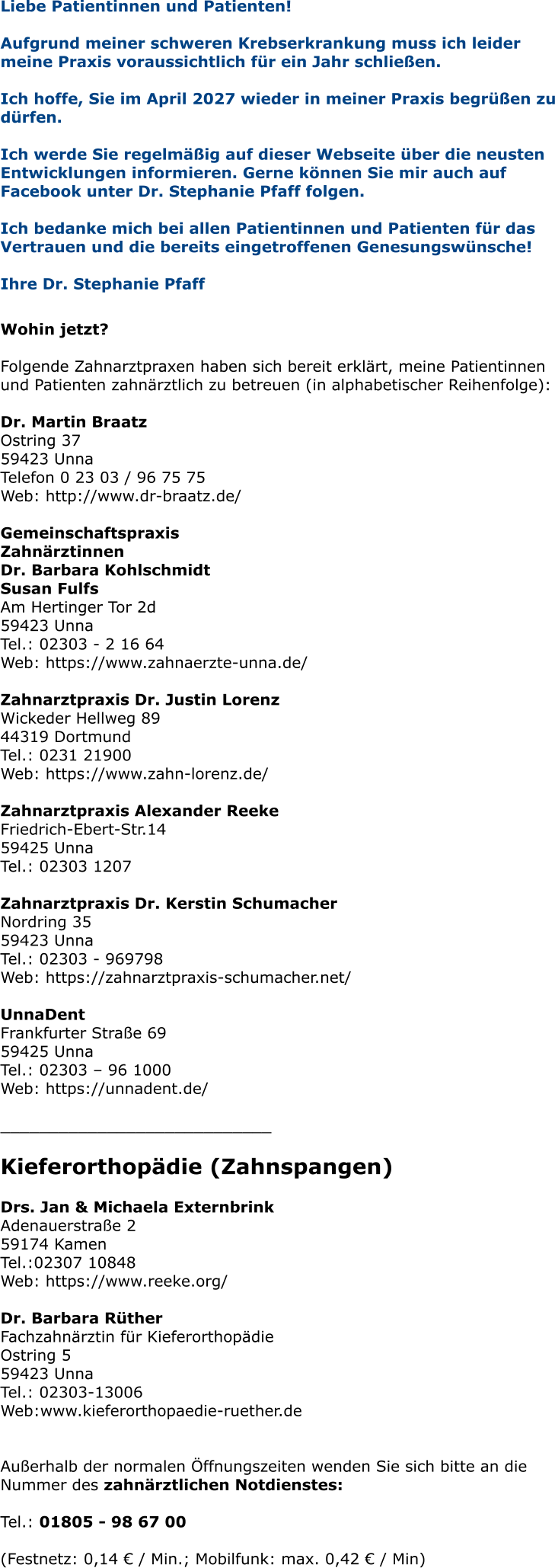 Liebe Patientinnen und Patienten! Aufgrund meiner schweren Krebserkrankung muss ich leider meine Praxis voraussichtlich für ein Jahr schließen.   Ich hoffe, Sie im April 2027 wieder in meiner Praxis begrüßen zu dürfen.  Ich werde Sie regelmäßig auf dieser Webseite über die neusten Entwicklungen informieren. Gerne können Sie mir auch auf Facebook unter Dr. Stephanie Pfaff folgen.  Ich bedanke mich bei allen Patientinnen und Patienten für das Vertrauen und die bereits eingetroffenen Genesungswünsche!  Ihre Dr. Stephanie Pfaff   Wohin jetzt?  Folgende Zahnarztpraxen haben sich bereit erklärt, meine Patientinnen und Patienten zahnärztlich zu betreuen (in alphabetischer Reihenfolge):  Dr. Martin Braatz Ostring 37 59423 Unna Telefon 0 23 03 / 96 75 75 Web: http://www.dr-braatz.de/  Gemeinschaftspraxis Zahnärztinnen Dr. Barbara Kohlschmidt Susan Fulfs Am Hertinger Tor 2d 59423 Unna Tel.: 02303 - 2 16 64 Web: https://www.zahnaerzte-unna.de/  Zahnarztpraxis Dr. Justin Lorenz Wickeder Hellweg 89 44319 Dortmund Tel.: 0231 21900 Web: https://www.zahn-lorenz.de/  Zahnarztpraxis Alexander Reeke Friedrich-Ebert-Str.14 59425 Unna Tel.: 02303 1207  Zahnarztpraxis Dr. Kerstin Schumacher Nordring 35 59423 Unna Tel.: 02303 - 969798 Web: https://zahnarztpraxis-schumacher.net/  UnnaDent Frankfurter Straße 69 59425 Unna Tel.: 02303 – 96 1000 Web: https://unnadent.de/  ____________________________  Kieferorthopädie (Zahnspangen)  Drs. Jan & Michaela Externbrink Adenauerstraße 2 59174 Kamen Tel.:02307 10848 Web: https://www.reeke.org/  Dr. Barbara RütherFachzahnärztin für Kieferorthopädie Ostring 5 59423 Unna Tel.: 02303-13006 Web:www.kieferorthopaedie-ruether.de   Außerhalb der normalen Öffnungszeiten wenden Sie sich bitte an die Nummer des zahnärztlichen Notdienstes:  Tel.: 01805 - 98 67 00   (Festnetz: 0,14 € / Min.; Mobilfunk: max. 0,42 € / Min)